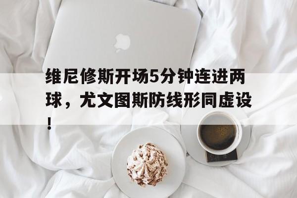 关于维尼修斯开场5分钟连进两球，尤文图斯防线形同虚设！的信息